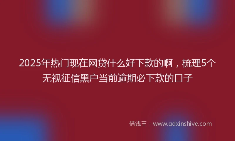 2025年热门现在网贷什么好下款的啊，梳理5个无视征信黑户当前逾期必下款的口子