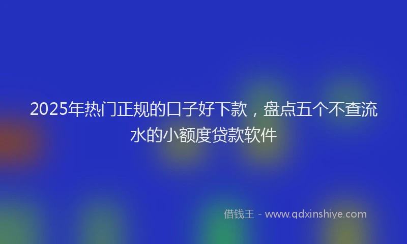2025年热门正规的口子好下款，盘点五个不查流水的小额度贷款软件
