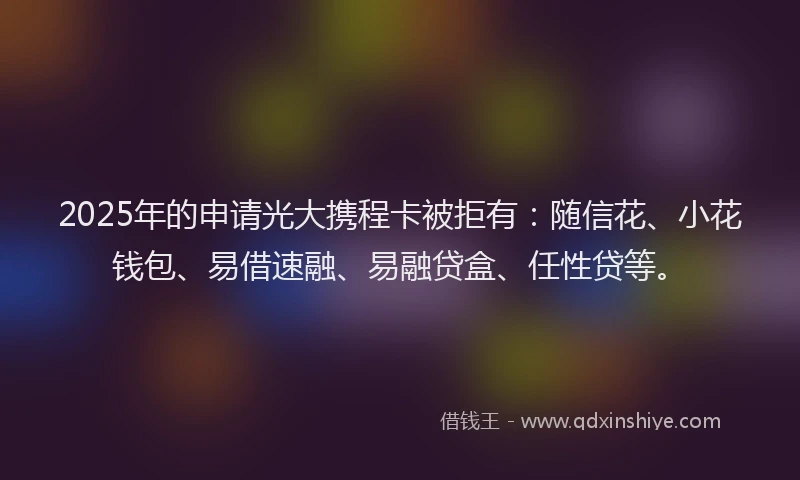 2025年的申请光大携程卡被拒有：随信花、小花钱包、易借速融、易融贷盒、任性贷等。