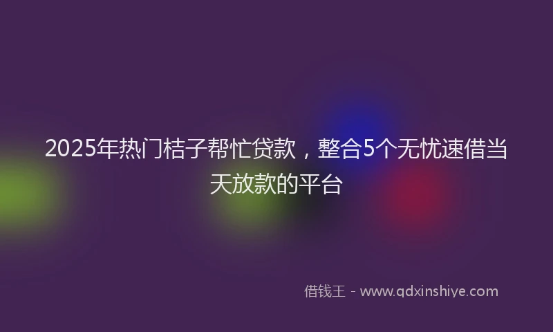2025年热门桔子帮忙贷款，整合5个无忧速借当天放款的平台