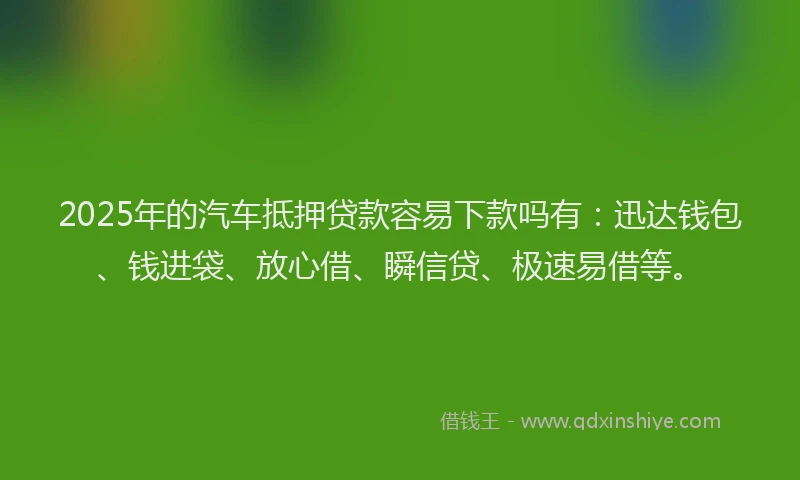 2025年的汽车抵押贷款容易下款吗有：迅达钱包、钱进袋、放心借、瞬信贷、极速易借等。