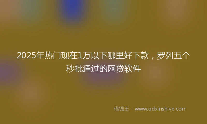 2025年热门现在1万以下哪里好下款，罗列五个秒批通过的网贷软件