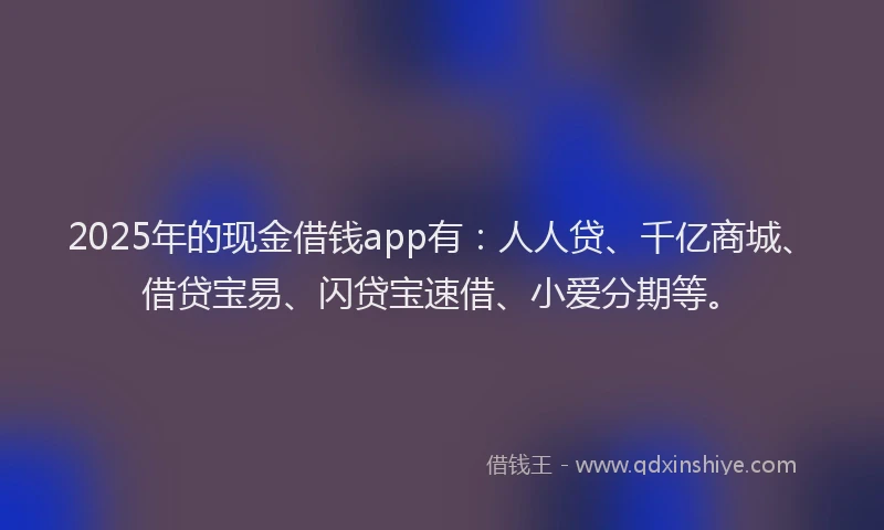 2025年的现金借钱app有：人人贷、千亿商城、借贷宝易、闪贷宝速借、小爱分期等。