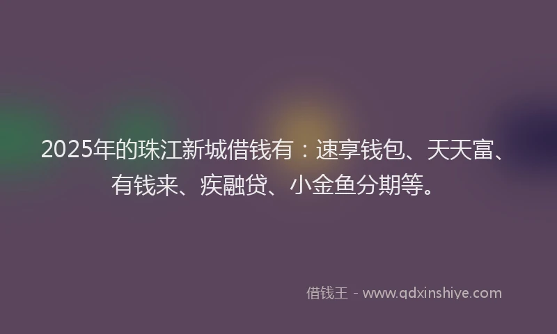 2025年的珠江新城借钱有：速享钱包、天天富、有钱来、疾融贷、小金鱼分期等。