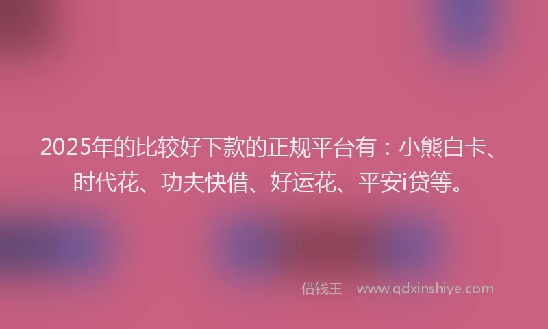 2025年的比较好下款的正规平台有：小熊白卡、时代花、功夫快借、好运花、平安i贷等。