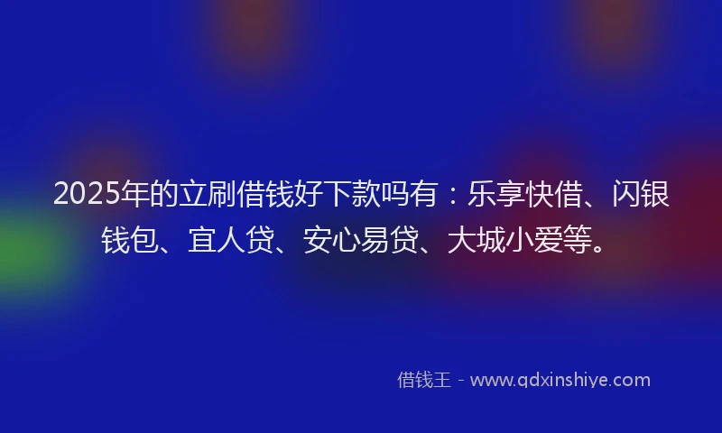 2025年的立刷借钱好下款吗有：乐享快借、闪银钱包、宜人贷、安心易贷、大城小爱等。