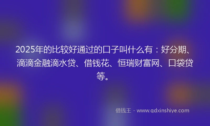 2025年的比较好通过的口子叫什么有：好分期、滴滴金融滴水贷、借钱花、恒瑞财富网、口袋贷等。