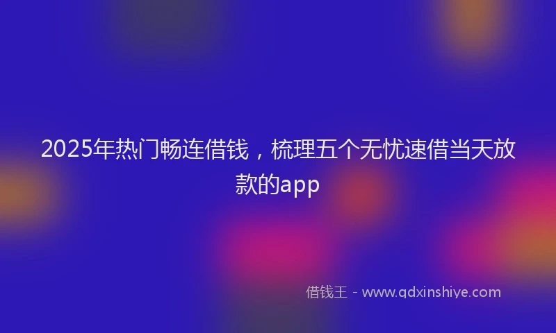 2025年热门畅连借钱，梳理五个无忧速借当天放款的app