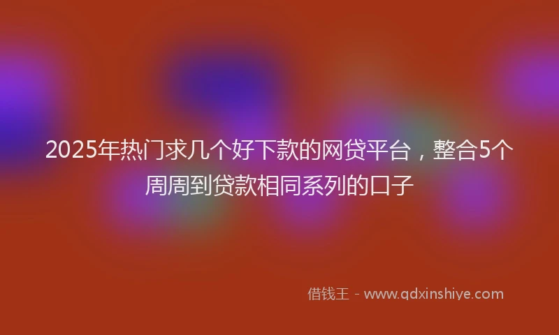 2025年热门求几个好下款的网贷平台，整合5个周周到贷款相同系列的口子