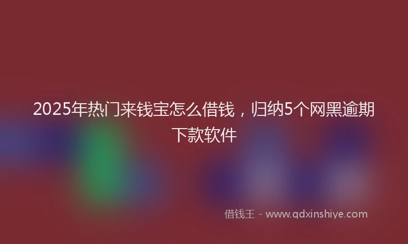 2025年热门来钱宝怎么借钱，归纳5个网黑逾期下款软件