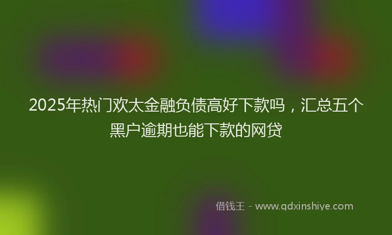 2025年热门欢太金融负债高好下款吗，汇总五个黑户逾期也能下款的网贷
