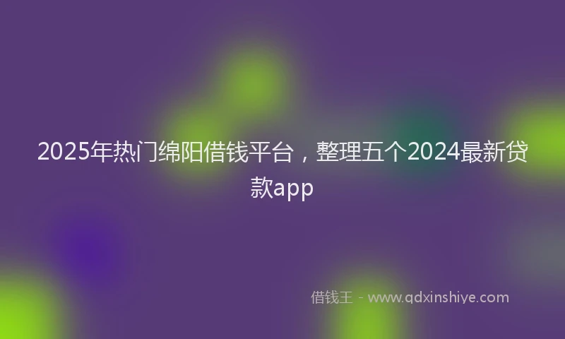 2025年热门绵阳借钱平台，整理五个2024最新贷款app