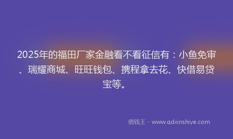 2025年的福田厂家金融看不看征信有：小鱼免审、瑞耀商城、旺旺钱包、携程拿去花、快借易贷宝等。