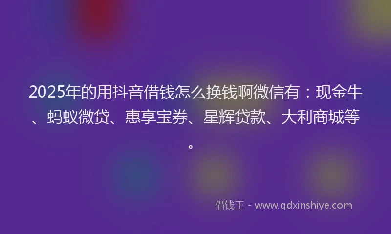2025年的用抖音借钱怎么换钱啊微信有：现金牛、蚂蚁微贷、惠享宝券、星辉贷款、大利商城等。