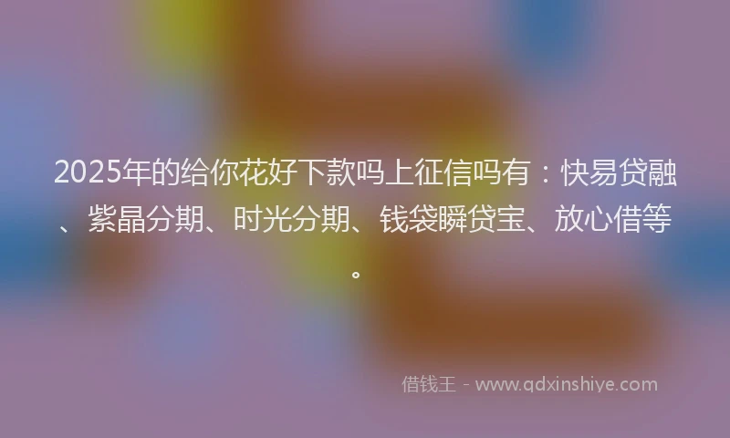 2025年的给你花好下款吗上征信吗有：快易贷融、紫晶分期、时光分期、钱袋瞬贷宝、放心借等。