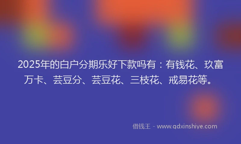 2025年的白户分期乐好下款吗有：有钱花、玖富万卡、芸豆分、芸豆花、三枝花、戒易花等。
