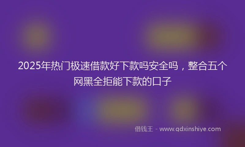 2025年热门极速借款好下款吗安全吗，整合五个网黑全拒能下款的口子
