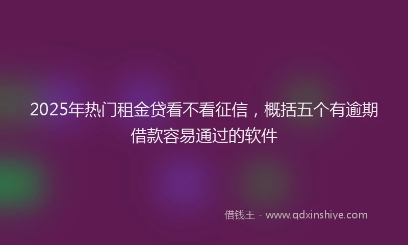 2025年热门租金贷看不看征信，概括五个有逾期借款容易通过的软件