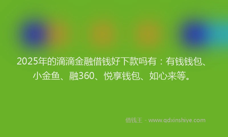 2025年的滴滴金融借钱好下款吗有：有钱钱包、小金鱼、融360、悦享钱包、如心来等。