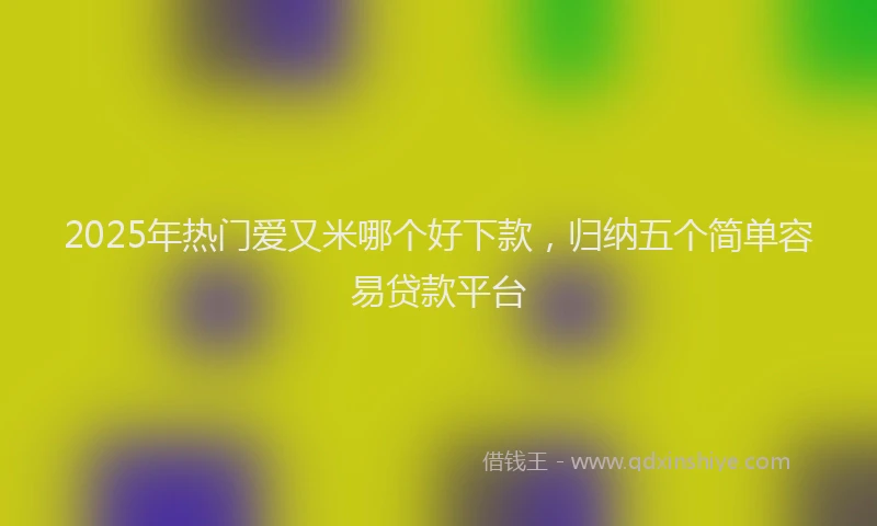 2025年热门爱又米哪个好下款，归纳五个简单容易贷款平台