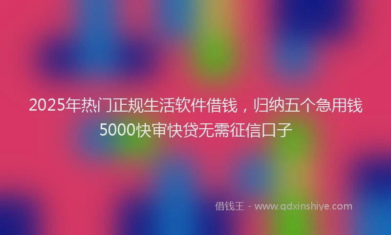 2025年热门正规生活软件借钱，归纳五个急用钱5000快审快贷无需征信口子