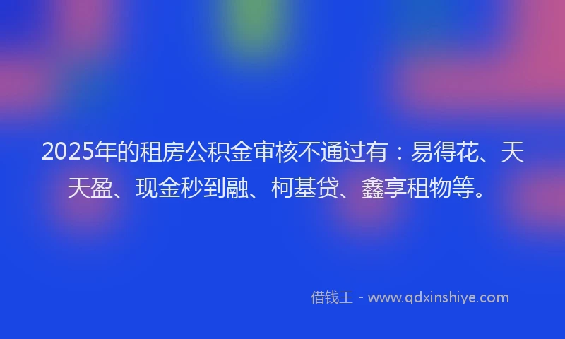 2025年的租房公积金审核不通过有：易得花、天天盈、现金秒到融、柯基贷、鑫享租物等。