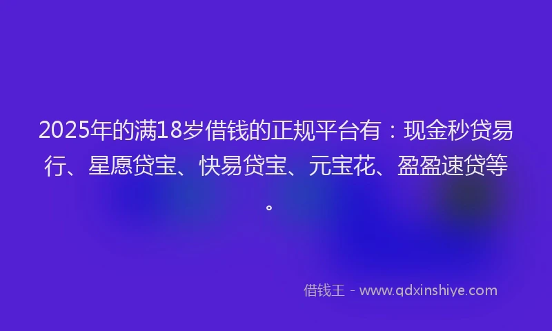 2025年的满18岁借钱的正规平台有：现金秒贷易行、星愿贷宝、快易贷宝、元宝花、盈盈速贷等。
