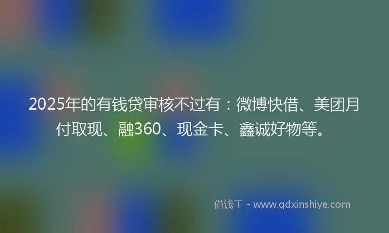 2025年的有钱贷审核不过有：微博快借、美团月付取现、融360、现金卡、鑫诚好物等。