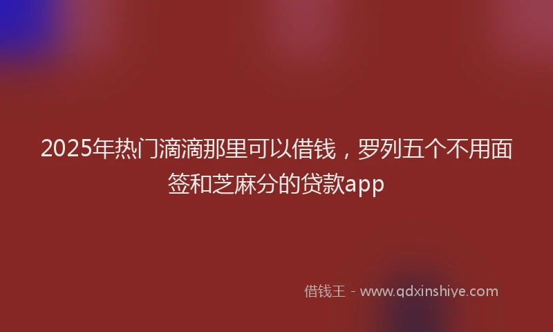 2025年热门滴滴那里可以借钱，罗列五个不用面签和芝麻分的贷款app