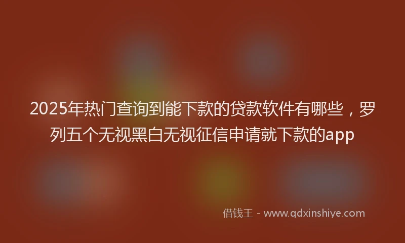 2025年热门查询到能下款的贷款软件有哪些，罗列五个无视黑白无视征信申请就下款的app
