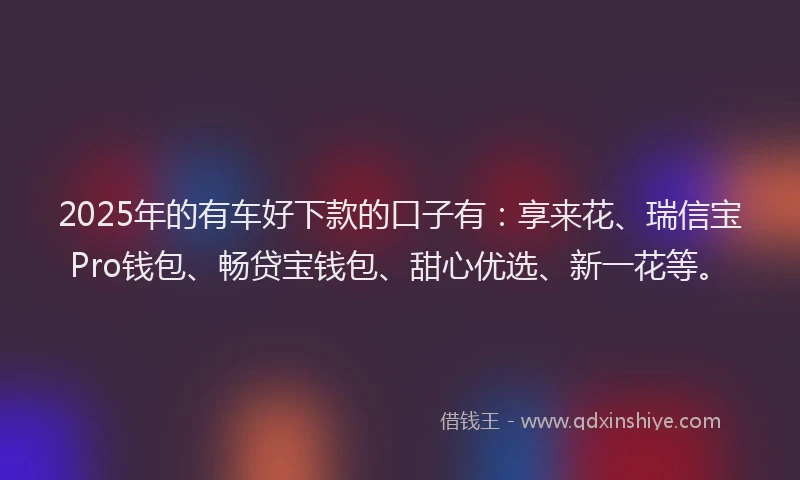 2025年的有车好下款的口子有：享来花、瑞信宝Pro钱包、畅贷宝钱包、甜心优选、新一花等。