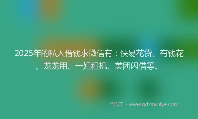 2025年的私人借钱求微信有：快易花贷、有钱花、龙龙用、一姐租机、美团闪借等。