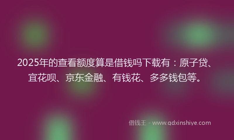 2025年的查看额度算是借钱吗下载有：原子贷、宜花呗、京东金融、有钱花、多多钱包等。