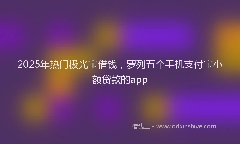 2025年热门极光宝借钱，罗列五个手机支付宝小额贷款的app