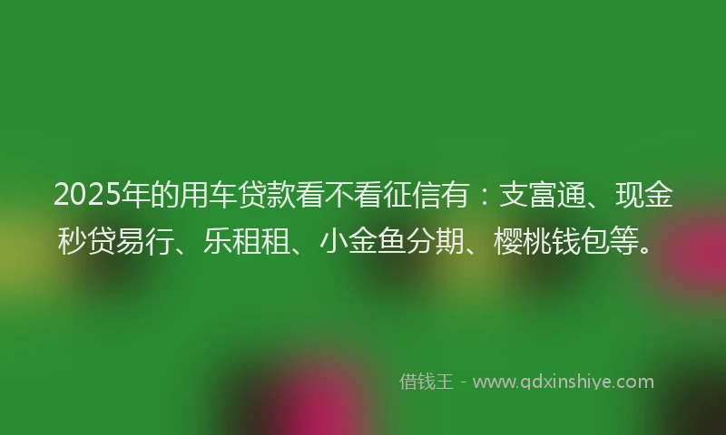 2025年的用车贷款看不看征信有：支富通、现金秒贷易行、乐租租、小金鱼分期、樱桃钱包等。