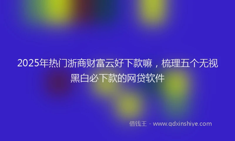 2025年热门浙商财富云好下款嘛，梳理五个无视黑白必下款的网贷软件