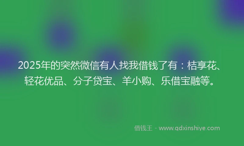2025年的突然微信有人找我借钱了有：桔享花、轻花优品、分子贷宝、羊小购、乐借宝融等。