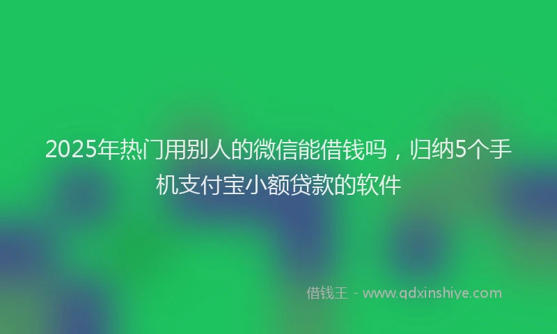 2025年热门用别人的微信能借钱吗，归纳5个手机支付宝小额贷款的软件