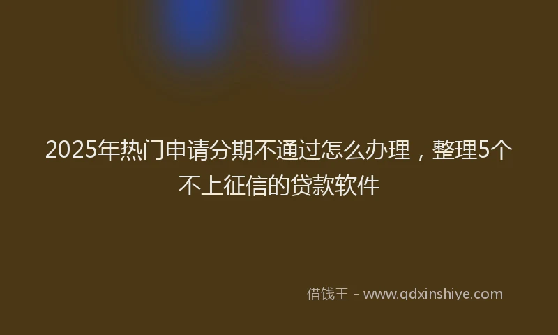 2025年热门申请分期不通过怎么办理，整理5个不上征信的贷款软件
