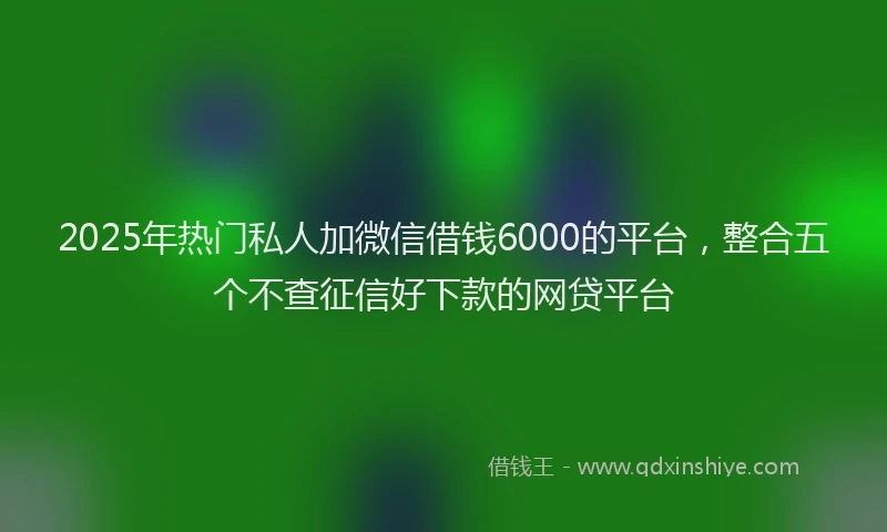 2025年热门私人加微信借钱6000的平台，整合五个不查征信好下款的网贷平台