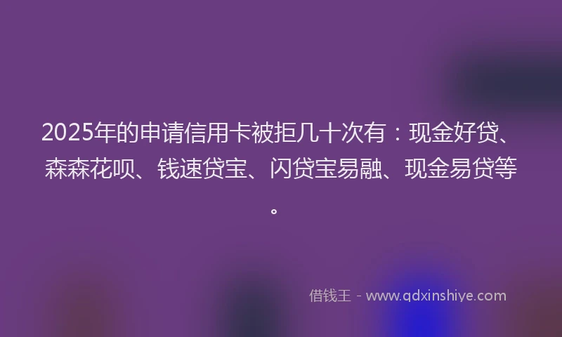 2025年的申请信用卡被拒几十次有：现金好贷、森森花呗、钱速贷宝、闪贷宝易融、现金易贷等。