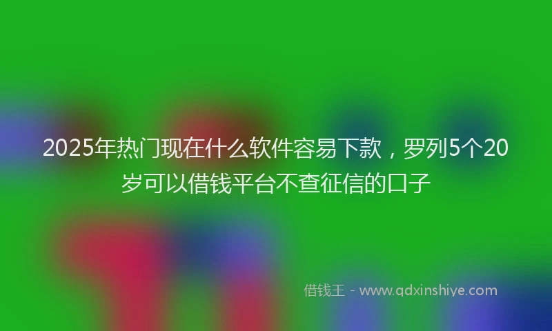 2025年热门现在什么软件容易下款，罗列5个20岁可以借钱平台不查征信的口子