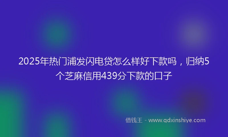 2025年热门浦发闪电贷怎么样好下款吗，归纳5个芝麻信用439分下款的口子