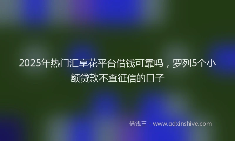 2025年热门汇享花平台借钱可靠吗，罗列5个小额贷款不查征信的口子