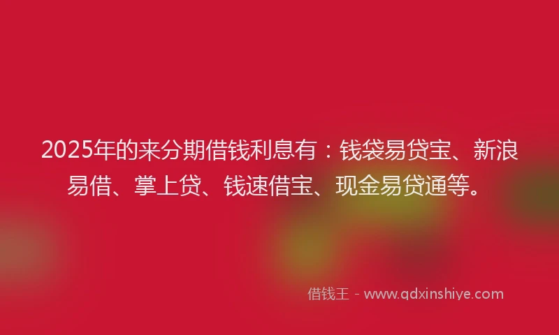 2025年的来分期借钱利息有：钱袋易贷宝、新浪易借、掌上贷、钱速借宝、现金易贷通等。