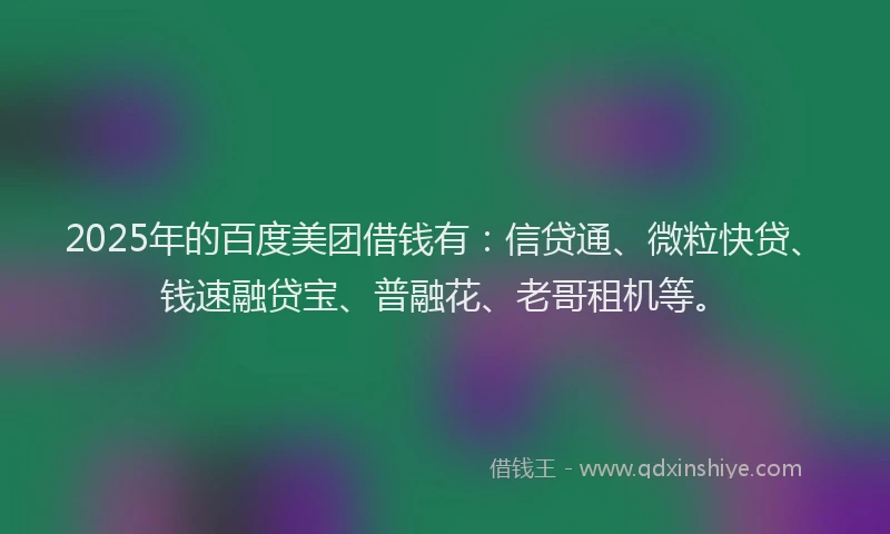 2025年的百度美团借钱有：信贷通、微粒快贷、钱速融贷宝、普融花、老哥租机等。