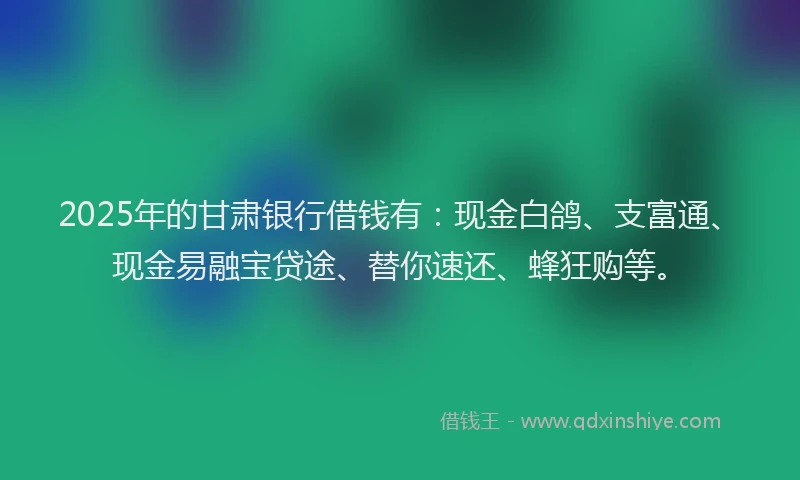 2025年的甘肃银行借钱有：现金白鸽、支富通、现金易融宝贷途、替你速还、蜂狂购等。