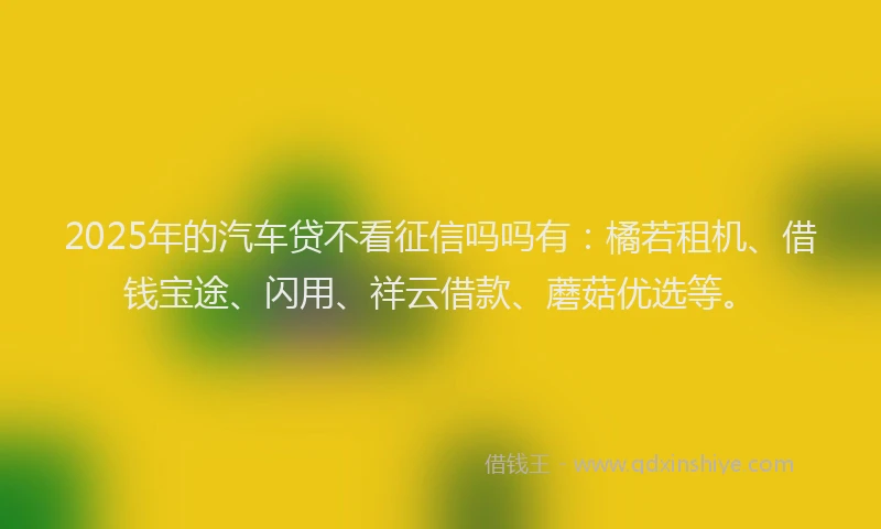 2025年的汽车贷不看征信吗吗有：橘若租机、借钱宝途、闪用、祥云借款、蘑菇优选等。