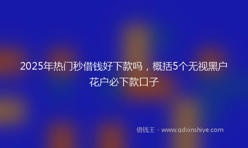 2025年热门秒借钱好下款吗，概括5个无视黑户花户必下款口子