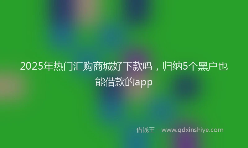 2025年热门汇购商城好下款吗，归纳5个黑户也能借款的app